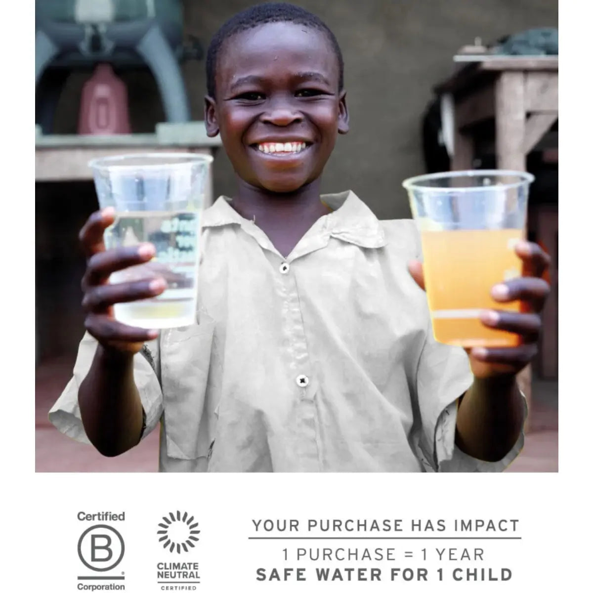 For every purchase, a child in need receives safe drinking water for a year